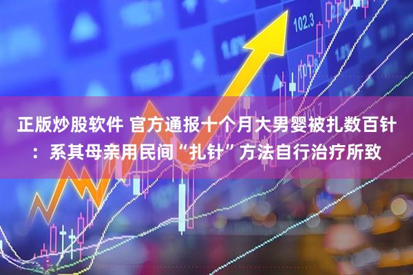 正版炒股软件 官方通报十个月大男婴被扎数百针：系其母亲用民间“扎针”方法自行治疗所致