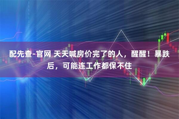 配先查-官网 天天喊房价完了的人，醒醒！暴跌后，可能连工作都保不住