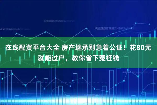 在线配资平台大全 房产继承别急着公证！花80元就能过户，教你省下冤枉钱