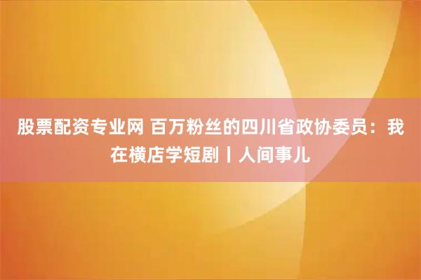 股票配资专业网 百万粉丝的四川省政协委员：我在横店学短剧丨人间事儿