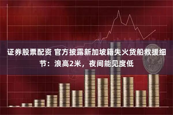 证券股票配资 官方披露新加坡籍失火货船救援细节：浪高2米，夜间能见度低