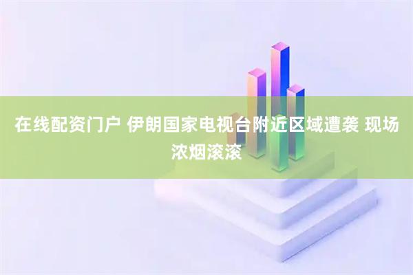 在线配资门户 伊朗国家电视台附近区域遭袭 现场浓烟滚滚