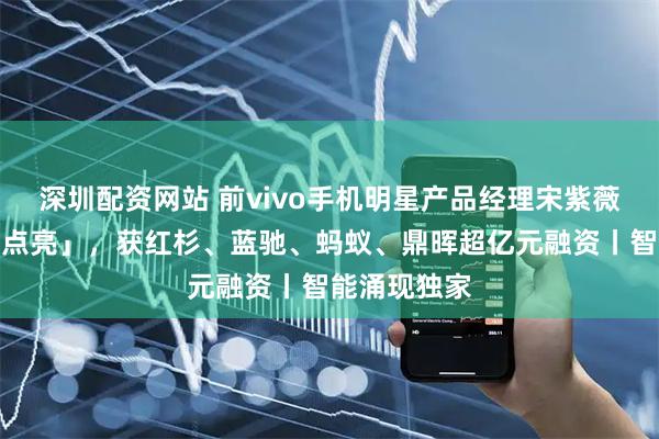 深圳配资网站 前vivo手机明星产品经理宋紫薇创办「薇光点亮」，获红杉、蓝驰、蚂蚁、鼎晖超亿元融资丨智能涌现独家