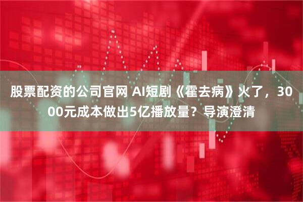 股票配资的公司官网 AI短剧《霍去病》火了，3000元成本做出5亿播放量？导演澄清