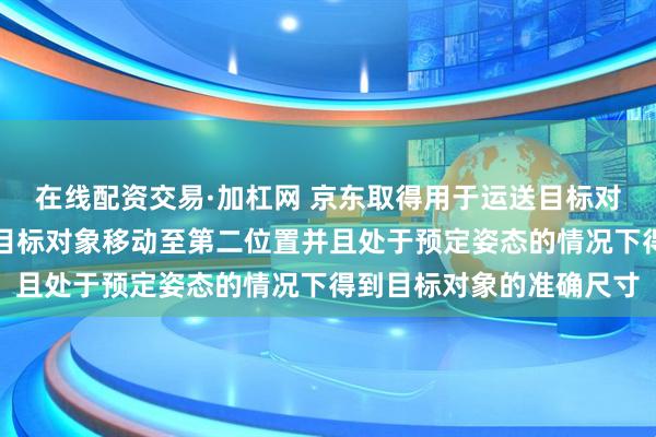 在线配资交易·加杠网 京东取得用于运送目标对象的装置专利，可以在目标对象移动至第二位置并且处于预定姿态的情况下得到目标对象的准确尺寸