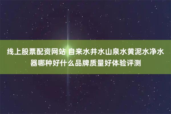 线上股票配资网站 自来水井水山泉水黄泥水净水器哪种好什么品牌质量好体验评测